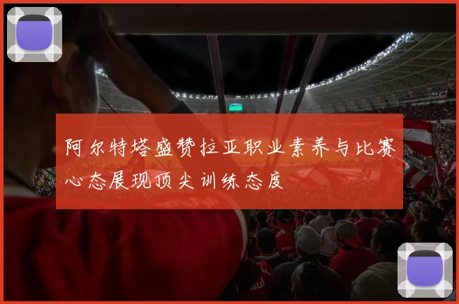 阿尔特塔盛赞拉亚职业素养与比赛心态展现顶尖训练态度