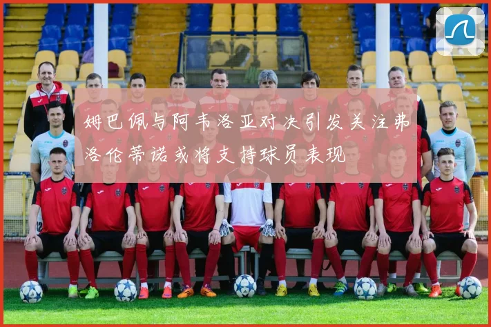 姆巴佩与阿韦洛亚对决引发关注弗洛伦蒂诺或将支持球员表现