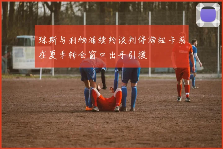 琼斯与利物浦续约谈判停滞纽卡或在夏季转会窗口出手引援