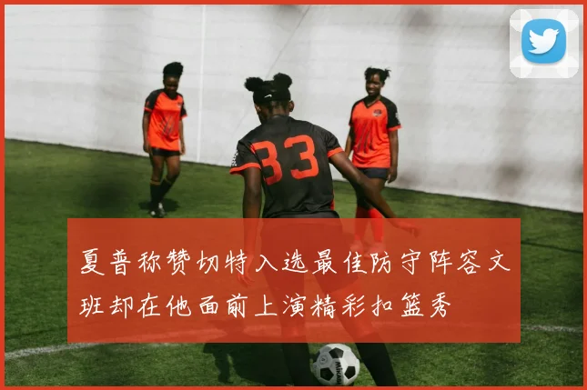 夏普称赞切特入选最佳防守阵容文班却在他面前上演精彩扣篮秀