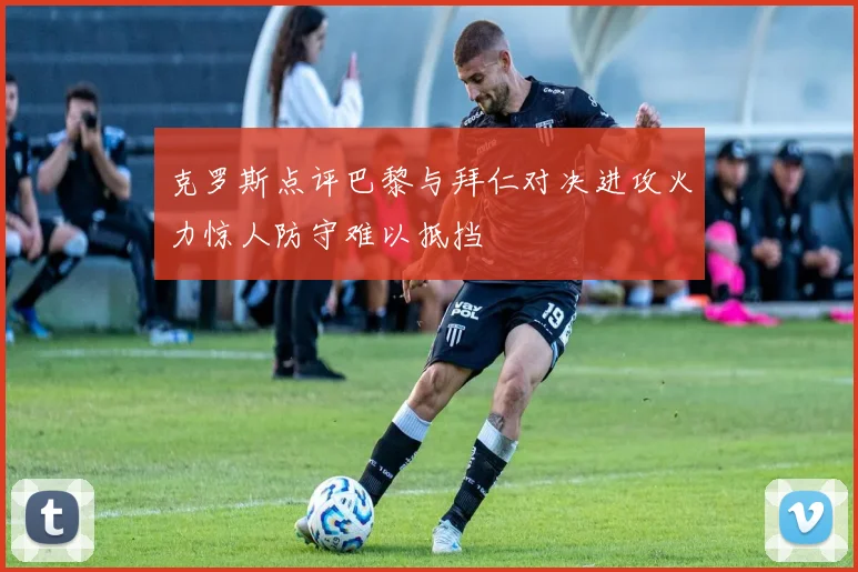 克罗斯点评巴黎与拜仁对决进攻火力惊人防守难以抵挡