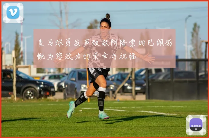 皇马球员发声致敬阿隆索姆巴佩感慨为您效力的荣幸与祝福