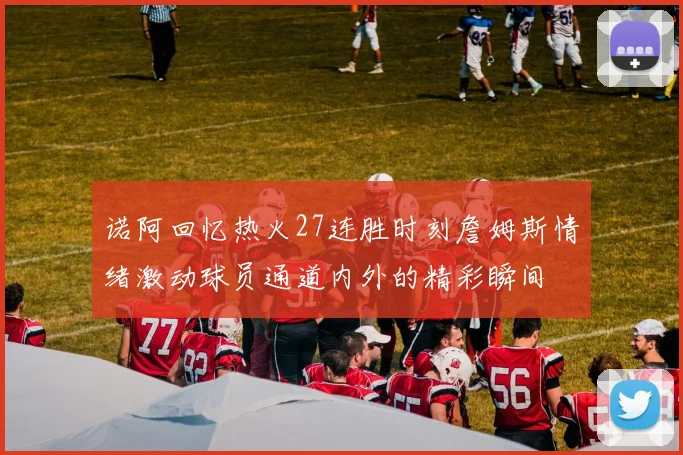 诺阿回忆热火27连胜时刻詹姆斯情绪激动球员通道内外的精彩瞬间