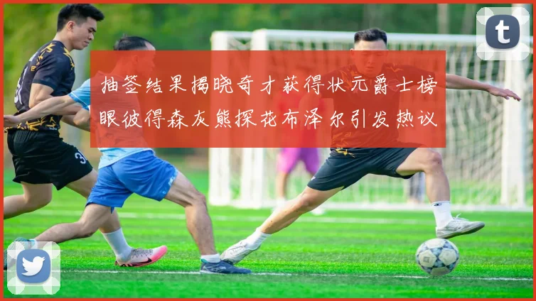 抽签结果揭晓奇才获得状元爵士榜眼彼得森灰熊探花布泽尔引发热议