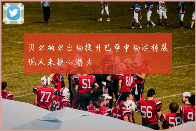 贝尔纳尔出场提升巴萨中场运转展现未来核心潜力