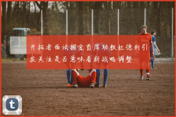 开拓者面试掘金首席助教杜德利引发关注是否意味着新战略调整