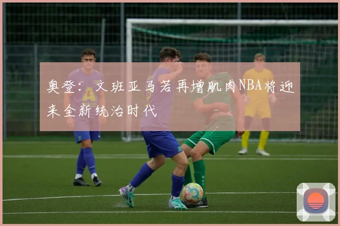 奥登：文班亚马若再增肌肉NBA将迎来全新统治时代